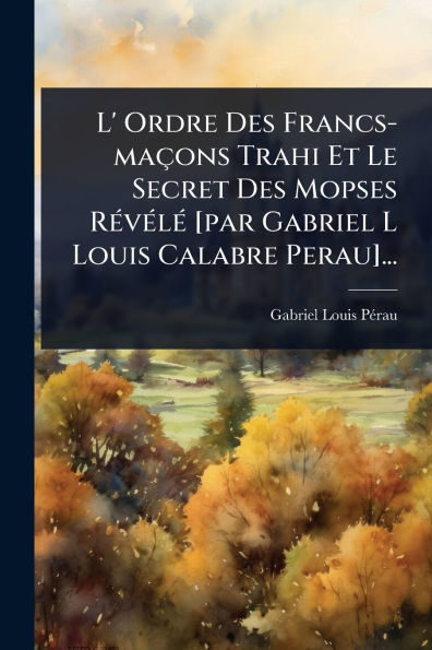 L' Ordre Des Francs-maï¿½ons Trahi Et Le Secret Mopses Rï¿½(c)vï¿½(c)lï¿½(c) [par Gabriel L Louis Calabre Perau]...