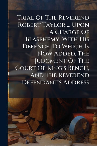 Trial Of The Reverend Robert Taylor ... Upon A Charge Of Blasphemy, With His Defence. To Which Is Now Added, The Judgment Of The Court Of King's Bench, And The Reverend Defendant's Address