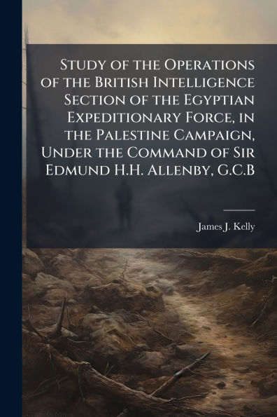 Study of the Operations British Intelligence Section Egyptian Expeditionary Force, Palestine Campaign, Under Command Sir Edmund H.H. Allenby, G.C.B