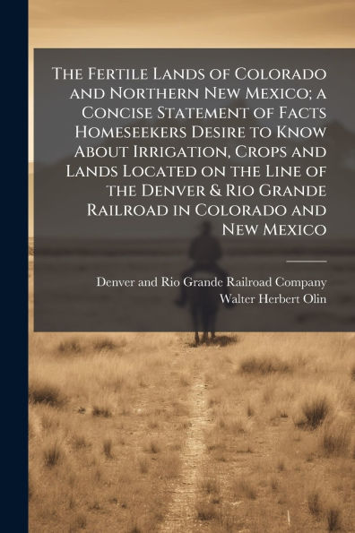 the Fertile Lands of Colorado and Northern New Mexico; a Concise Statement Facts Homeseekers Desire to Know About Irrigation, Crops Located on Line Denver & Rio Grande Railroad Mexico