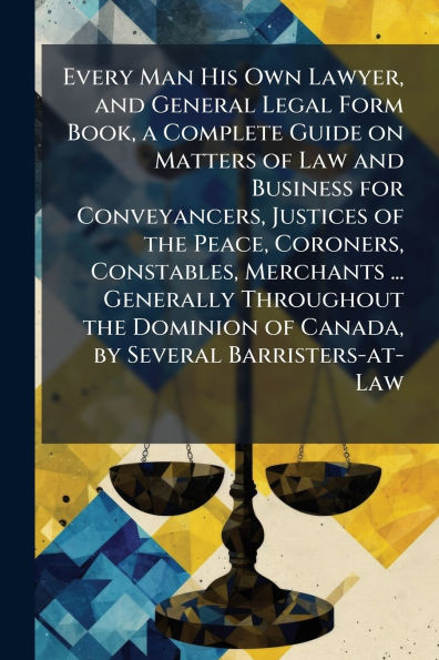 Every Man His Own Lawyer, and General Legal Form Book, a Complete Guide on Matters of Law Business for Conveyancers, Justices the Peace, Coroners, Constables, Merchants ... Generally Throughout Dominion Canada, by Several Barristers-at-Law