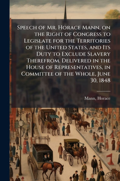 Speech of Mr. Horace Mann, on the Right Congress to Legislate for Territories United States, and Its Duty Exclude Slavery Therefrom. Delivered House Representatives, Committee Whole, June 30, 1848
