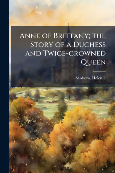 Anne of Brittany; the Story a Duchess and Twice-crowned Queen
