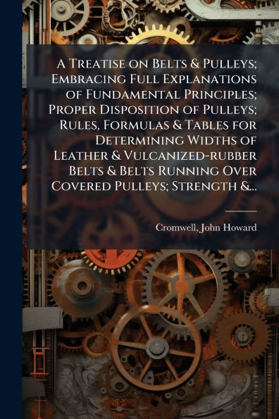 A Treatise on Belts & Pulleys; Embracing Full Explanations of Fundamental Principles; Proper Disposition Rules, Formulas Tables for Determining Widths Leather Vulcanized-rubber Running Over Covered Strength &...