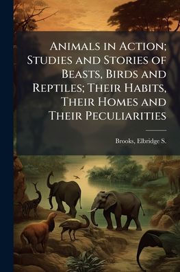 Animals Action; Studies and Stories of Beasts, Birds Reptiles; Their Habits, Homes Peculiarities