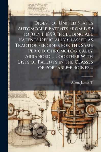 Digest of United States Automobile Patents From 1789 to July 1, 1899, Including All Officially Classed as Traction-engines for the Same Period. Chronologically Arranged ... Together With Lists Classes Portable-engines,
