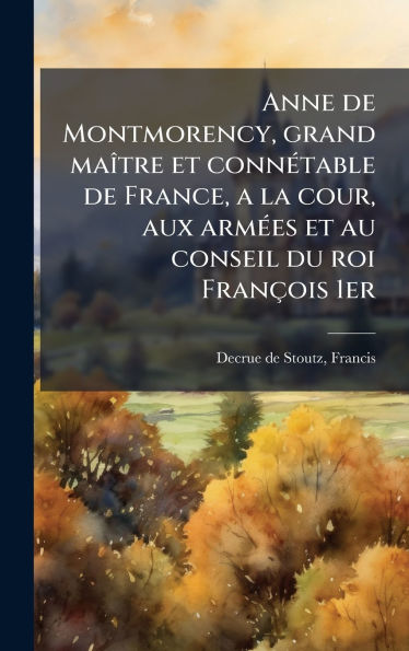 Anne de Montmorency, grand maï¿½(R)tre et connï¿½(c)table de France, a la cour, aux armï¿½(c)es et au conseil du roi Franï¿½ois 1er