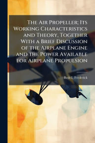Title: The Air Propeller; Its Working Characteristics and Theory, Together With a Brief Discussion of the Airplane Engine and the Power Available for Airplane Propulsion, Author: Frederick B 1868 Bedell