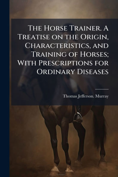 the Horse Trainer. A Treatise on Origin, Characteristics, and Training of Horses; With Prescriptions for Ordinary Diseases