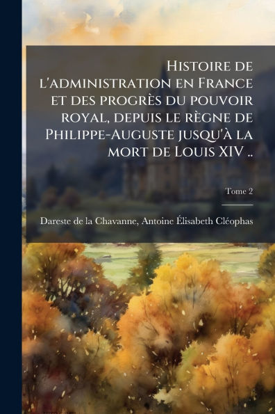 Histoire de l'administration en France et des progrÃ¯Â¿Â½s du pouvoir royal, depuis le rÃ¯Â¿Â½gne de Philippe-Auguste jusqu'Ã¯Â¿Â½ la mort de Louis XIV ..