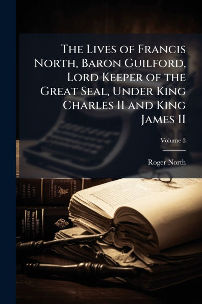 the Lives of Francis North, Baron Guilford, Lord Keeper Great Seal, Under King Charles II and James