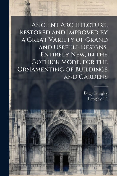 Ancient Architecture, Restored and Improved by a Great Variety of Grand and Usefull Designs, Entirely New, in the Gothick Mode, for the Ornamenting of Buildings and Gardens