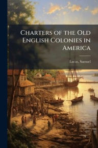Title: Charters of the Old English Colonies in America, Author: Samuel 1818-1868 Lucas