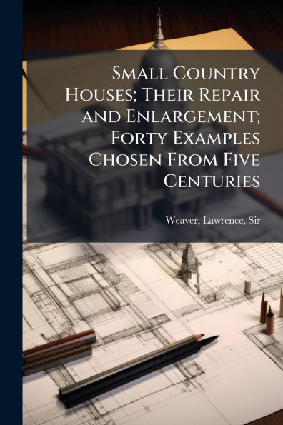 Small Country Houses; Their Repair and Enlargement; Forty Examples Chosen From Five Centuries