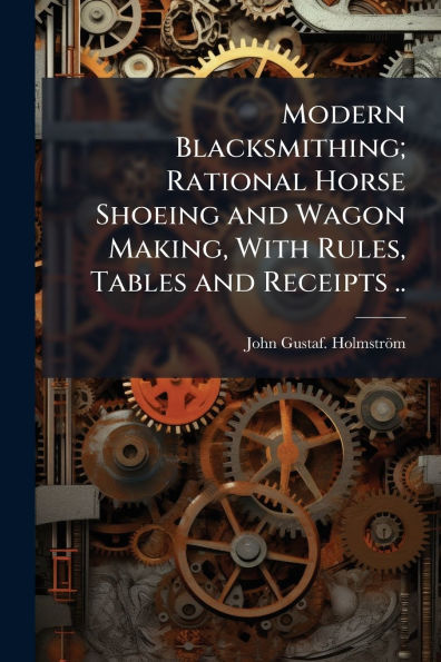 Modern Blacksmithing; Rational Horse Shoeing and Wagon Making, With Rules, Tables Receipts ..