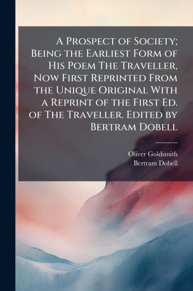 A Prospect of Society; Being the Earliest Form of His Poem The Traveller, Now First Reprinted From the Unique Original With a Reprint of the First Ed. of The Traveller. Edited by Bertram Dobell
