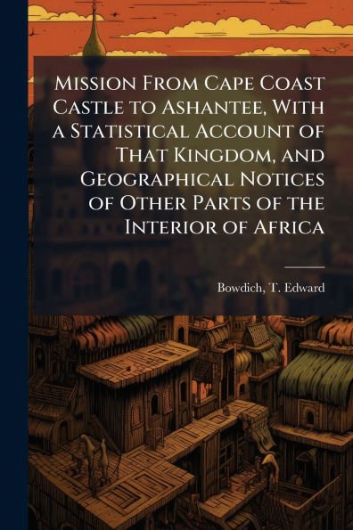 Mission From Cape Coast Castle to Ashantee, With a Statistical Account of That Kingdom, and Geographical Notices Other Parts the Interior Africa
