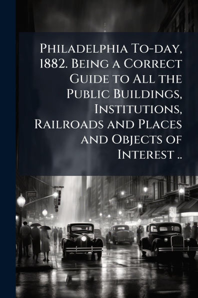 Philadelphia To-day, 1882. Being a Correct Guide to All the Public Buildings, Institutions, Railroads and Places Objects of Interest ..