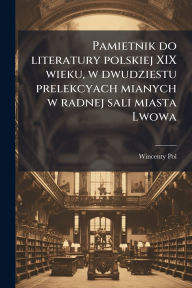 Title: Pamietnik do literatury polskiej XIX wieku, w dwudziestu prelekcyach mianych w radnej sali miasta Lwowa, Author: Wincenty 1807-1872 Pol