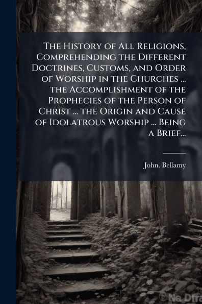 The History of All Religions, Comprehending the Different Doctrines, Customs, and Order of Worship in the Churches ... the Accomplishment of the Prophecies of the Person of Christ ... the Origin and Cause of Idolatrous Worship ... Being a Brief...