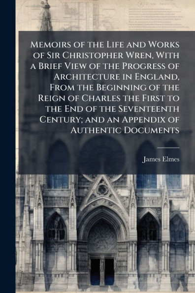 Memoirs of the Life and Works Sir Christopher Wren, With a Brief View Progress Architecture England, From Beginning Reign Charles First to End Seventeenth Century; an Appendix Authentic Documents