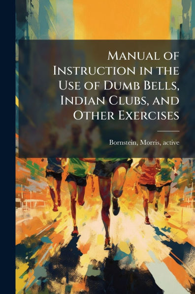 Manual of Instruction the Use Dumb Bells, Indian Clubs, and Other Exercises