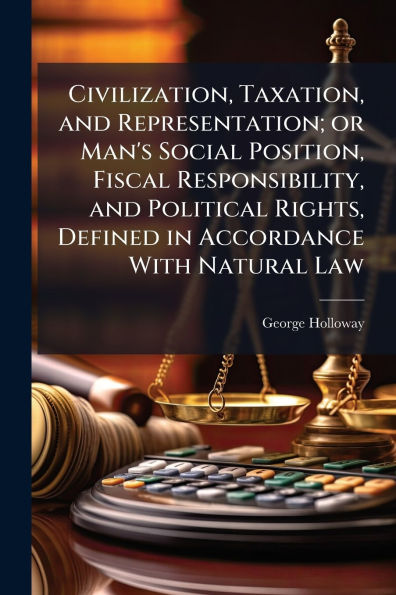 Civilization, Taxation, and Representation; or Man's Social Position, Fiscal Responsibility, and Political Rights, Defined in Accordance With Natural Law