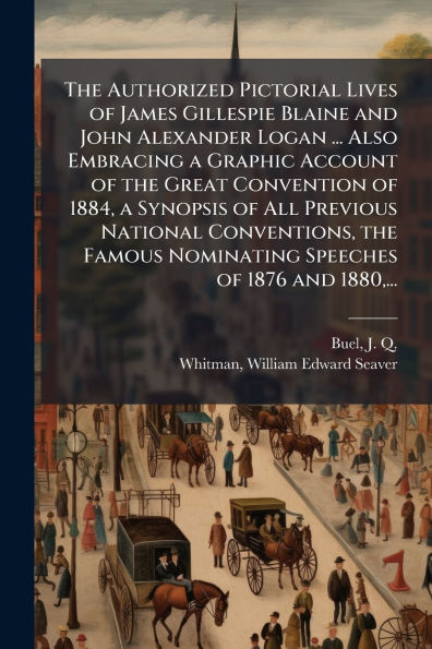 The Authorized Pictorial Lives of James Gillespie Blaine and John Alexander Logan ... Also Embracing a Graphic Account of the Great Convention of 1884, a Synopsis of All Previous National Conventions, the Famous Nominating Speeches of 1876 and 1880, ...