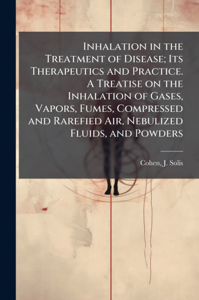 Inhalation the Treatment of Disease; Its Therapeutics and Practice. A Treatise on Gases, Vapors, Fumes, Compressed Rarefied Air, Nebulized Fluids, Powders
