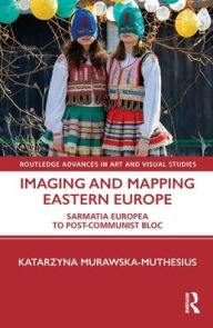 Title: Imaging and Mapping Eastern Europe: Sarmatia Europea to Post-Communist Bloc, Author: Katarzyna Murawska-Muthesius