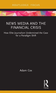 Title: News Media and the Financial Crisis: How Elite Journalism Undermined the Case for a Paradigm Shift, Author: Adam Cox