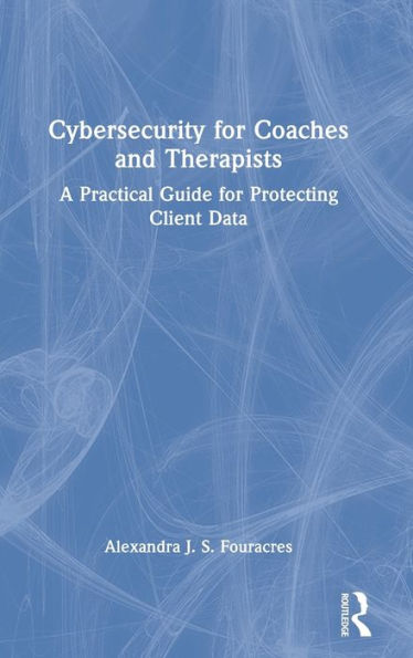 Cybersecurity for Coaches and Therapists: A Practical Guide Protecting Client Data