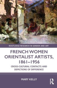 Title: French Women Orientalist Artists, 1861-1956: Cross-Cultural Contacts and Depictions of Difference, Author: Mary Kelly