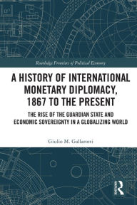 Title: A History of International Monetary Diplomacy, 1867 to the Present: The Rise of the Guardian State and Economic Sovereignty in a Globalizing World, Author: Giulio M. Gallarotti