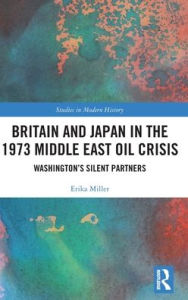 Title: Britain and Japan in the 1973 Middle East Oil Crisis: Washington's Silent Partners, Author: Erika Miller