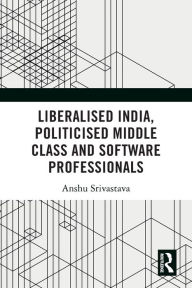 Title: Liberalised India, Politicised Middle Class and Software Professionals, Author: Anshu Srivastava