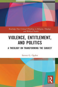 Title: Violence, Entitlement, and Politics: A Theology on Transforming the Subject, Author: Steven G. Ogden