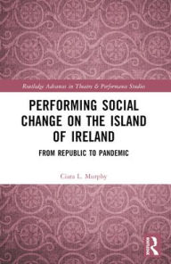 Title: Performing Social Change on the Island of Ireland: From Republic to Pandemic, Author: Ciara L. Murphy