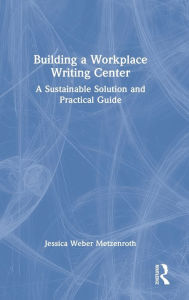 Title: Building a Workplace Writing Center: A Sustainable Solution and Practical Guide, Author: Jessica Weber Metzenroth