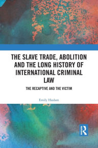 Title: The Slave Trade, Abolition and the Long History of International Criminal Law: The Recaptive and the Victim, Author: Emily Haslam