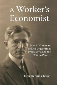 Title: A Worker's Economist: John R. Commons and His Legacy from Progressivism to the War on Poverty, Author: John Dennis Chasse