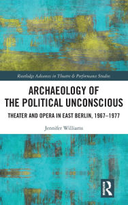 Title: Archaeology of the Political Unconscious: Theater and Opera in East Berlin, 1967-1977, Author: Jennifer Williams