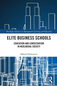 Title: Elite Business Schools: Education and Consecration in Neoliberal Society, Author: Mikael Holmqvist