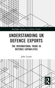 Title: Understanding UK Defence Exports: The International Trade in Defence Capabilities, Author: John Louth