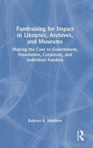 Title: Fundraising for Impact in Libraries, Archives, and Museums: Making the Case to Government, Foundation, Corporate, and Individual Funders, Author: Kathryn K. Matthew