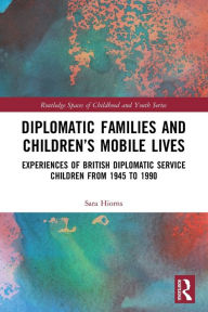 Title: Diplomatic Families and Children's Mobile Lives: Experiences of British Diplomatic Service Children from 1945 to 1990, Author: Sara Hiorns