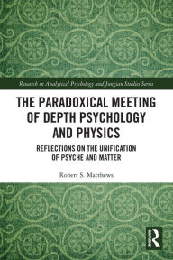 Title: The Paradoxical Meeting of Depth Psychology and Physics: Reflections on the Unification of Psyche and Matter, Author: Robert S. Matthews