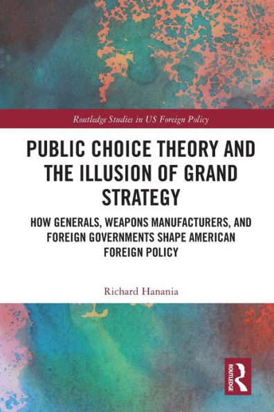 Public Choice Theory and the Illusion of Grand Strategy: How Generals, Weapons Manufacturers, Foreign Governments Shape American Policy