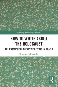 Title: How to Write About the Holocaust: The Postmodern Theory of History in Praxis, Author: Theodor Pelekanidis