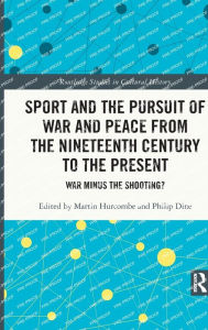 Title: Sport and the Pursuit of War and Peace from the Nineteenth Century to the Present: War Minus the Shooting?, Author: Martin Hurcombe